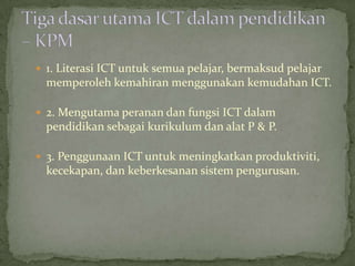  1. Literasi ICT untuk semua pelajar, bermaksud pelajar
  memperoleh kemahiran menggunakan kemudahan ICT.

 2. Mengutama peranan dan fungsi ICT dalam
  pendidikan sebagai kurikulum dan alat P & P.

 3. Penggunaan ICT untuk meningkatkan produktiviti,
  kecekapan, dan keberkesanan sistem pengurusan.
 