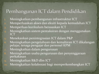 1.  Meningkatkan pembangunan infrastruktur ICT
2.  Memperluaskan akses dan ekuiti kepada kemudahan ICT
3.  Memperluas kurikulum berasaskan ICT
4.  Meningkatkan sistem pentaksiran dengan menggunakan
    ICT
5. Menekankan penintegrasian ICT dalam P&P
6. Meningkatkan pengetahuan dan kemahiran ICT dikalangan
    pelajar, tenaga pengajar dan personel KPM
7. Meningkatkan dalam pengurusan
8. Meningkatkan usaha pengurusan dan penyenggaraan
    perkakasan
9. Meningkatkan R&D dlm ICT
10. Meningkatkan kolaborasi bagi memperkembangkan ICT
 