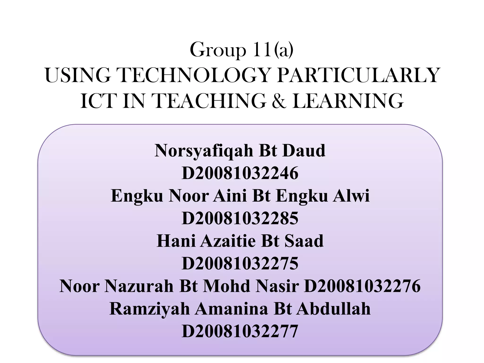 Group 11(a)
USING TECHNOLOGY PARTICULARLY
   ICT IN TEACHING & LEARNING

           Norsyafiqah Bt Daud
              D20081032246
      Engku Noor Aini Bt Engku Alwi
              D20081032285
           Hani Azaitie Bt Saad
              D20081032275
 Noor Nazurah Bt Mohd Nasir D20081032276
      Ramziyah Amanina Bt Abdullah
              D20081032277
 