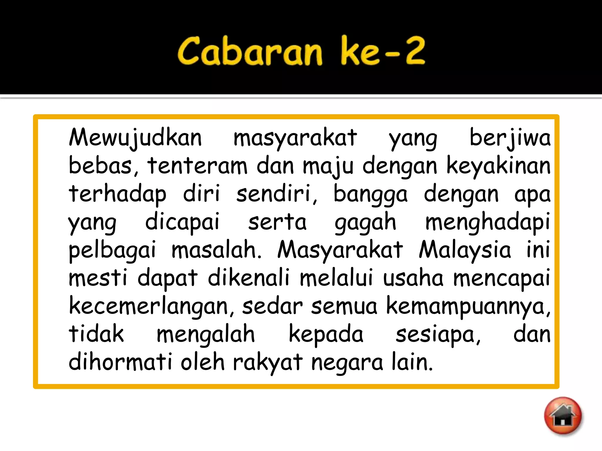 Mewujudkan masyarakat yang berjiwa
bebas, tenteram dan maju dengan keyakinan
terhadap diri sendiri, bangga dengan apa
yang dicapai serta gagah menghadapi
pelbagai masalah. Masyarakat Malaysia ini
mesti dapat dikenali melalui usaha mencapai
kecemerlangan, sedar semua kemampuannya,
tidak mengalah kepada sesiapa, dan
dihormati oleh rakyat negara lain.
 