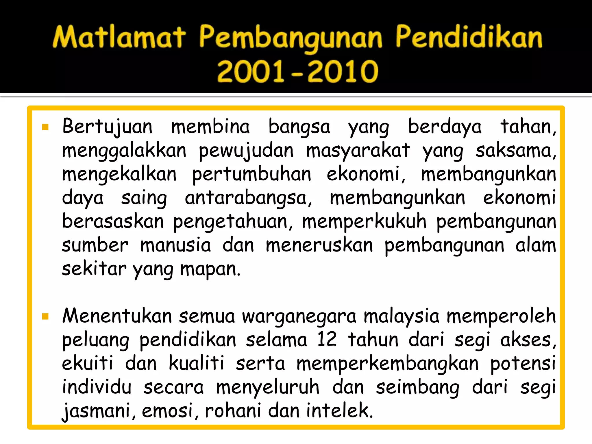    Bertujuan membina bangsa yang berdaya tahan,
    menggalakkan pewujudan masyarakat yang saksama,
    mengekalkan pertumbuhan ekonomi, membangunkan
    daya saing antarabangsa, membangunkan ekonomi
    berasaskan pengetahuan, memperkukuh pembangunan
    sumber manusia dan meneruskan pembangunan alam
    sekitar yang mapan.

   Menentukan semua warganegara malaysia memperoleh
    peluang pendidikan selama 12 tahun dari segi akses,
    ekuiti dan kualiti serta memperkembangkan potensi
    individu secara menyeluruh dan seimbang dari segi
    jasmani, emosi, rohani dan intelek.
 
