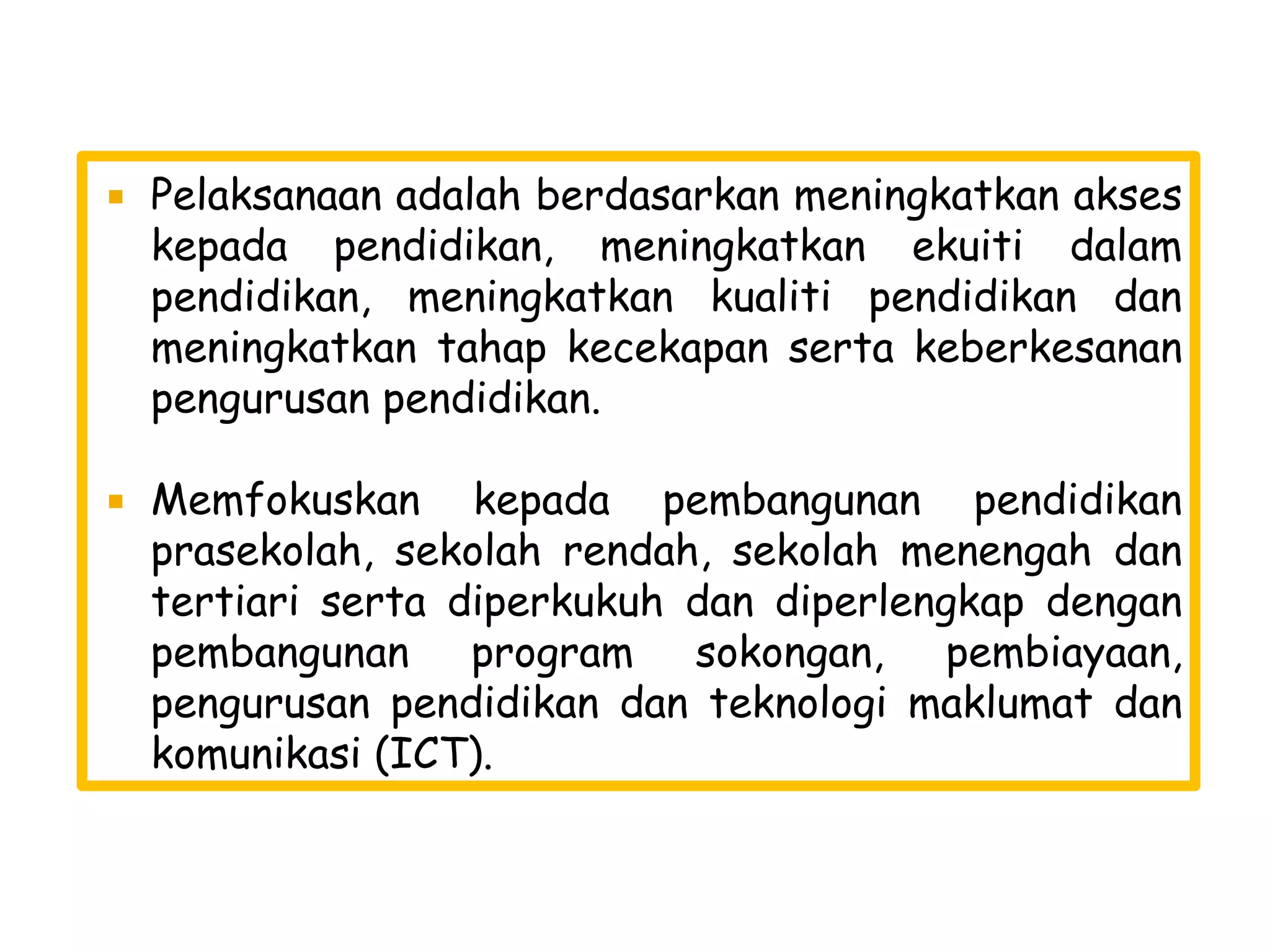    Pelaksanaan adalah berdasarkan meningkatkan akses
    kepada pendidikan, meningkatkan ekuiti dalam
    pendidikan, meningkatkan kualiti pendidikan dan
    meningkatkan tahap kecekapan serta keberkesanan
    pengurusan pendidikan.

   Memfokuskan kepada pembangunan pendidikan
    prasekolah, sekolah rendah, sekolah menengah dan
    tertiari serta diperkukuh dan diperlengkap dengan
    pembangunan program sokongan, pembiayaan,
    pengurusan pendidikan dan teknologi maklumat dan
    komunikasi (ICT).
 