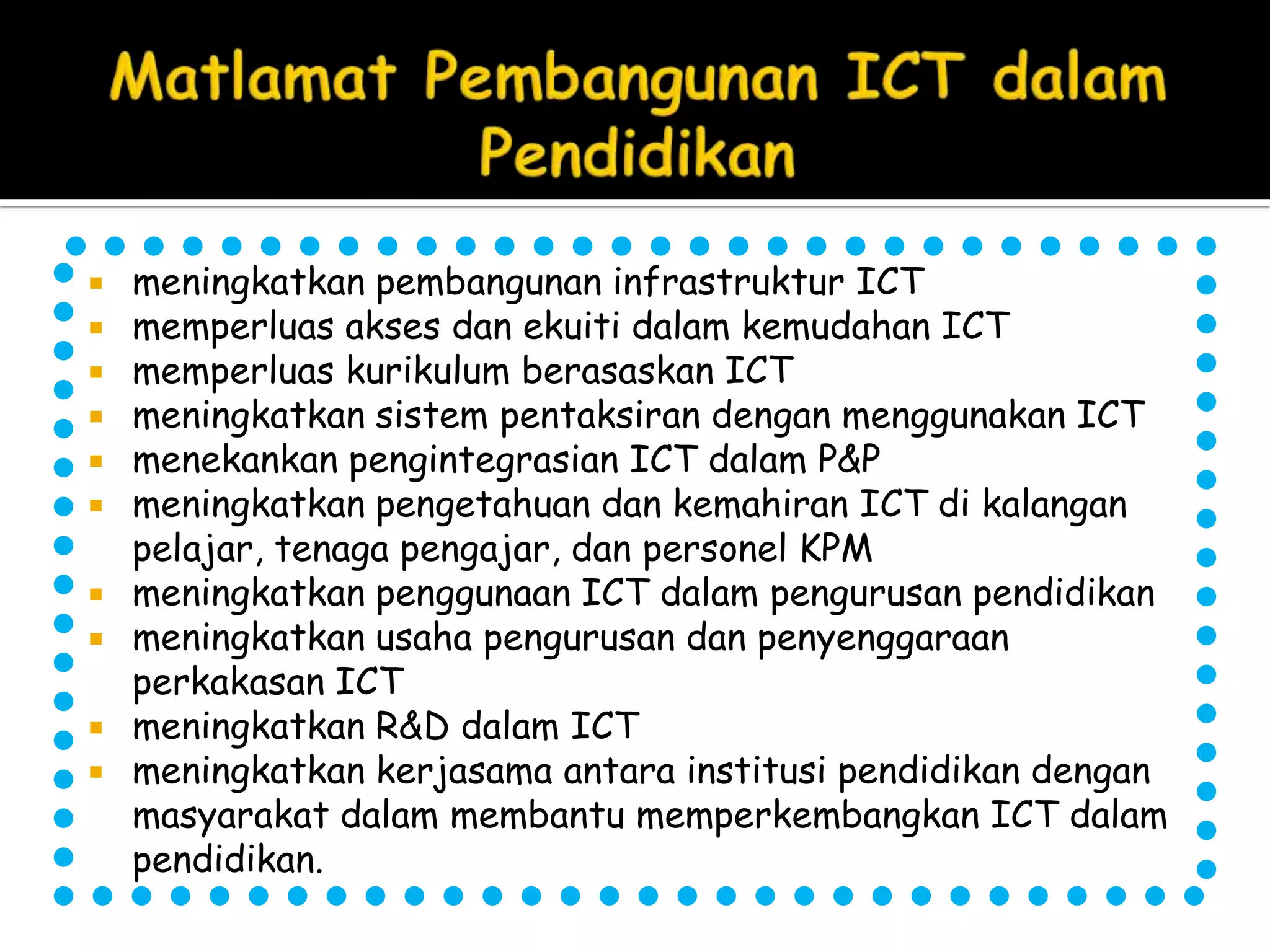    meningkatkan pembangunan infrastruktur ICT
   memperluas akses dan ekuiti dalam kemudahan ICT
   memperluas kurikulum berasaskan ICT
   meningkatkan sistem pentaksiran dengan menggunakan ICT
   menekankan pengintegrasian ICT dalam P&P
   meningkatkan pengetahuan dan kemahiran ICT di kalangan
    pelajar, tenaga pengajar, dan personel KPM
   meningkatkan penggunaan ICT dalam pengurusan pendidikan
   meningkatkan usaha pengurusan dan penyenggaraan
    perkakasan ICT
   meningkatkan R&D dalam ICT
   meningkatkan kerjasama antara institusi pendidikan dengan
    masyarakat dalam membantu memperkembangkan ICT dalam
    pendidikan.
 