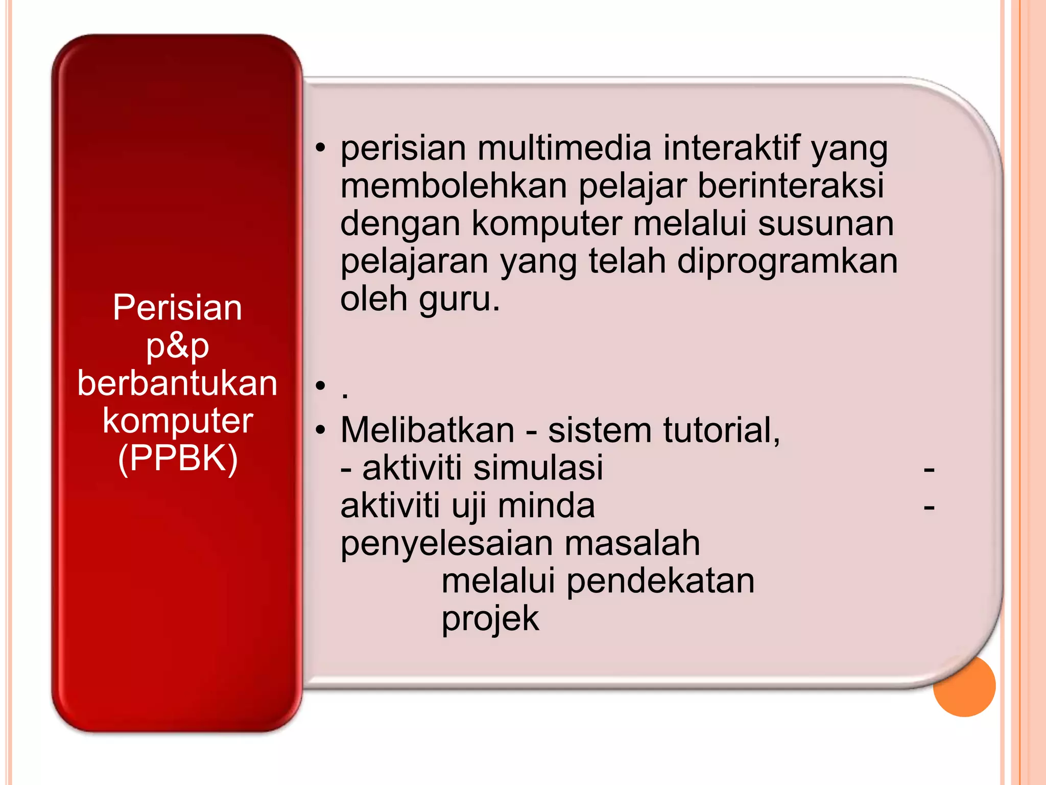 • perisian multimedia interaktif yang
                membolehkan pelajar berinteraksi
                dengan komputer melalui susunan
                pelajaran yang telah diprogramkan
  Perisian      oleh guru.
    p&p
berbantukan • .
 komputer   • Melibatkan - sistem tutorial,
  (PPBK)      - aktiviti simulasi                     -
              aktiviti uji minda                      -
              penyelesaian masalah
                      melalui pendekatan
                      projek
 