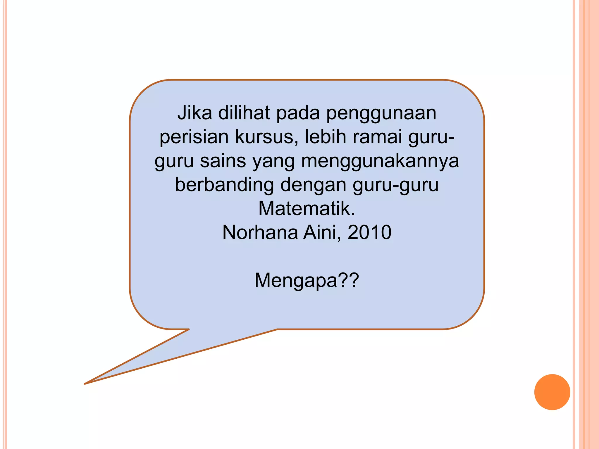 Jika dilihat pada penggunaan
perisian kursus, lebih ramai guru-
guru sains yang menggunakannya
  berbanding dengan guru-guru
            Matematik.
       Norhana Aini, 2010

           Mengapa??
 