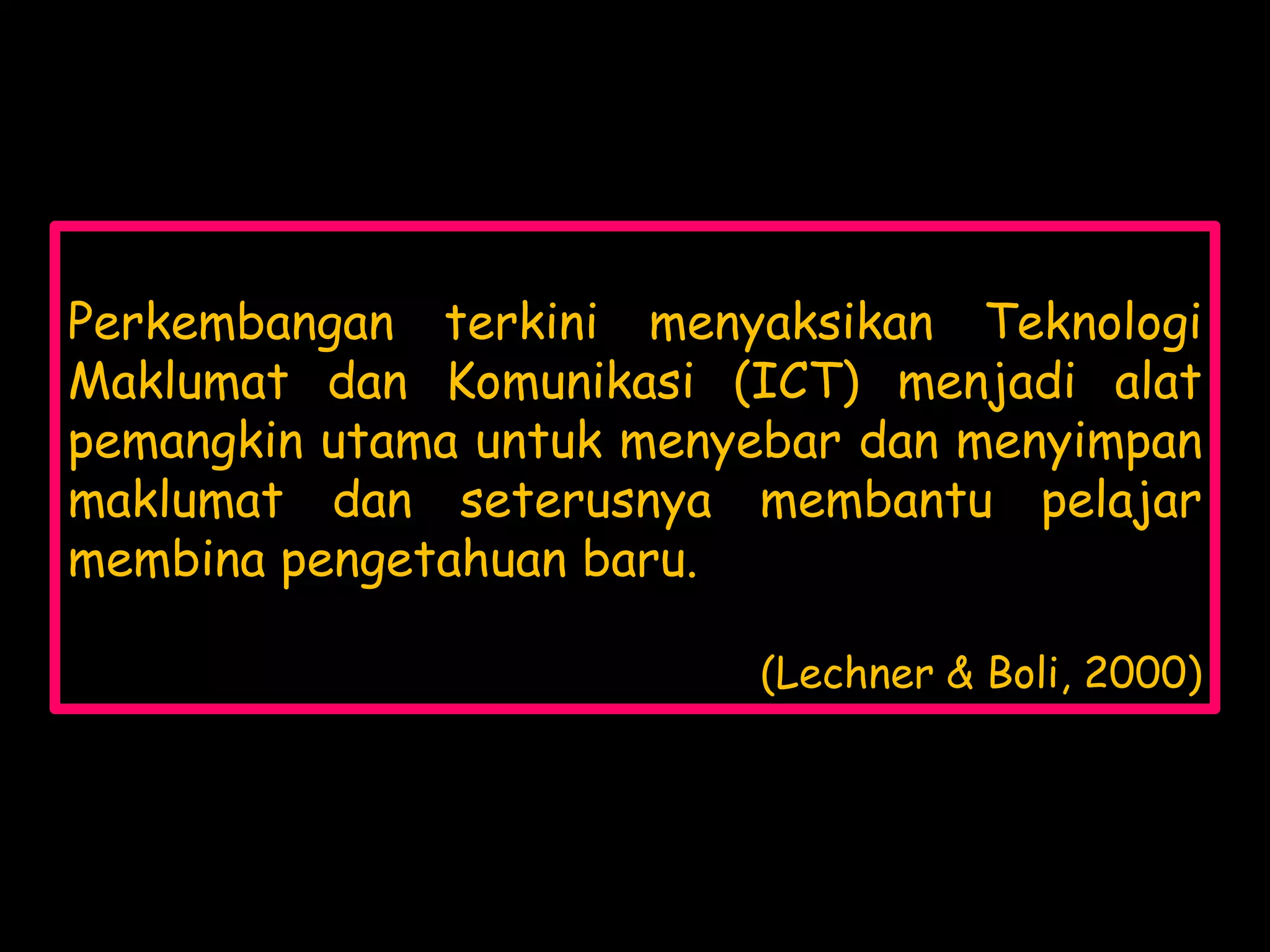 Perkembangan terkini menyaksikan Teknologi
Maklumat dan Komunikasi (ICT) menjadi alat
pemangkin utama untuk menyebar dan menyimpan
maklumat dan seterusnya membantu pelajar
membina pengetahuan baru.

                          (Lechner & Boli, 2000)
 