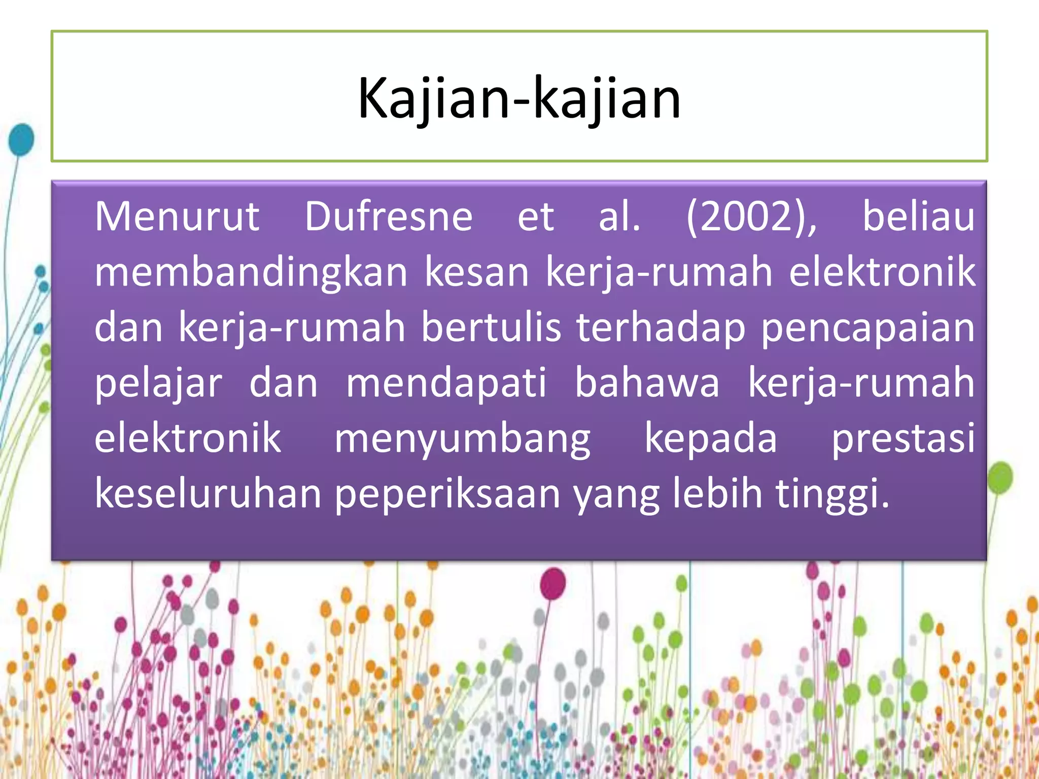 Kajian-kajian
Menurut Dufresne et al. (2002), beliau
membandingkan kesan kerja-rumah elektronik
dan kerja-rumah bertulis terhadap pencapaian
pelajar dan mendapati bahawa kerja-rumah
elektronik menyumbang kepada prestasi
keseluruhan peperiksaan yang lebih tinggi.
 