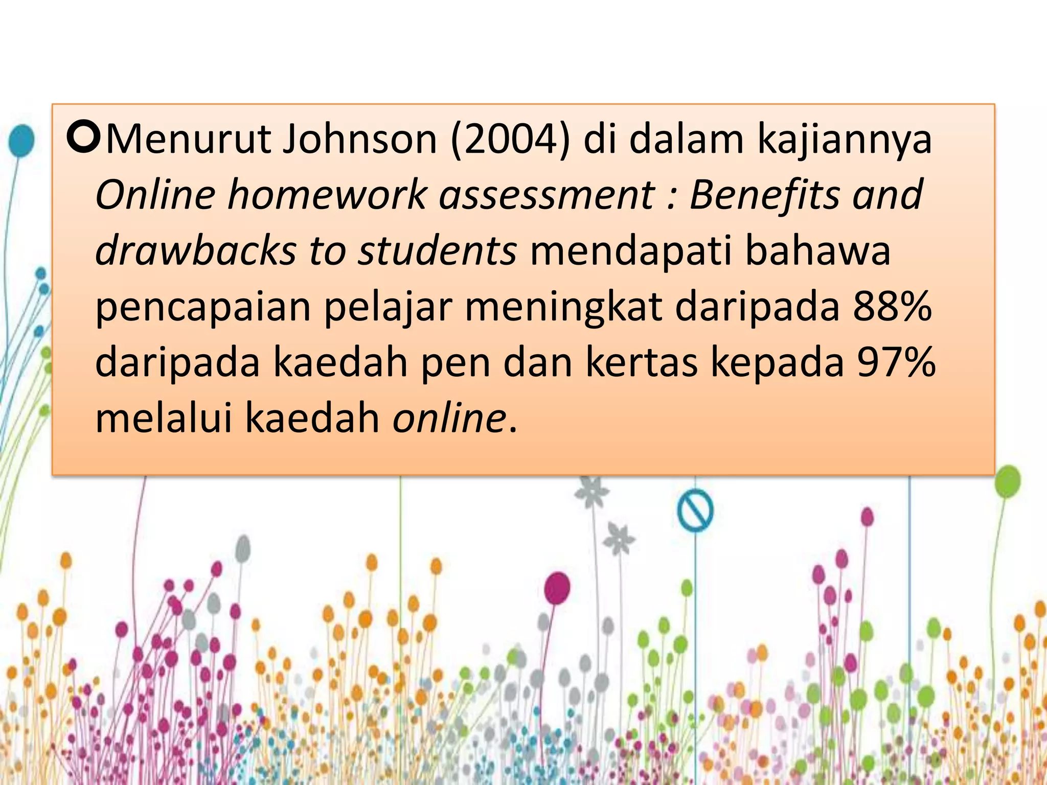 Menurut Johnson (2004) di dalam kajiannya
 Online homework assessment : Benefits and
 drawbacks to students mendapati bahawa
 pencapaian pelajar meningkat daripada 88%
 daripada kaedah pen dan kertas kepada 97%
 melalui kaedah online.
 