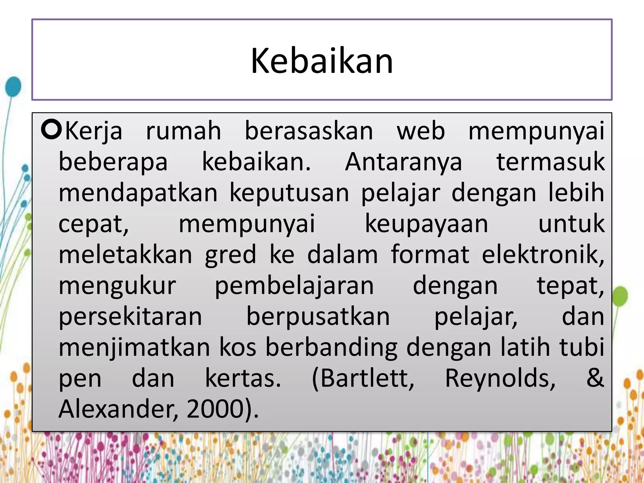 Kebaikan
Kerja rumah berasaskan web mempunyai
 beberapa kebaikan. Antaranya termasuk
 mendapatkan keputusan pelajar dengan lebih
 cepat,    mempunyai    keupayaan      untuk
 meletakkan gred ke dalam format elektronik,
 mengukur pembelajaran dengan tepat,
 persekitaran berpusatkan pelajar, dan
 menjimatkan kos berbanding dengan latih tubi
 pen dan kertas. (Bartlett, Reynolds, &
 Alexander, 2000).
 