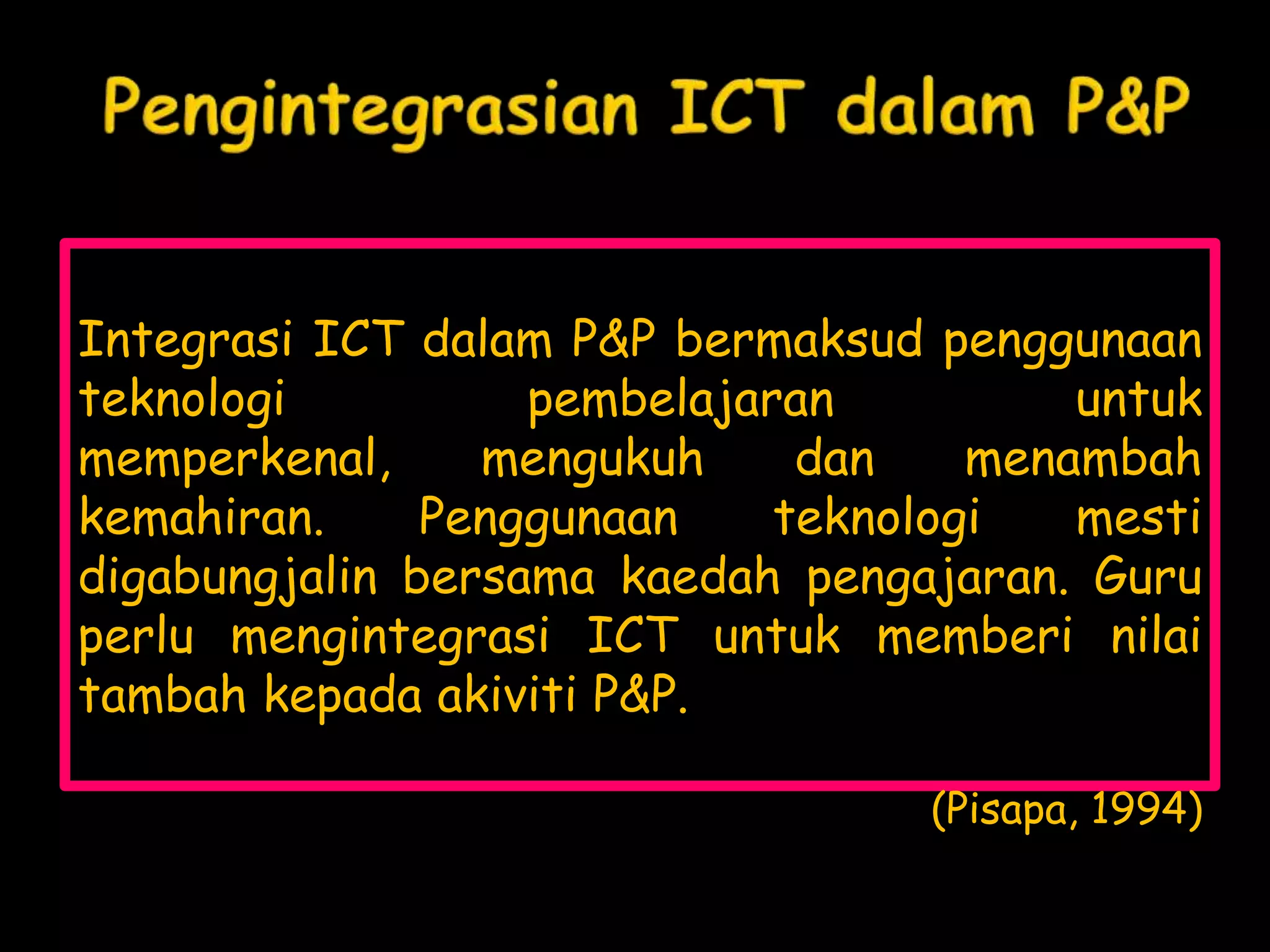 Integrasi ICT dalam P&P bermaksud penggunaan
teknologi          pembelajaran          untuk
memperkenal,     mengukuh     dan    menambah
kemahiran.     Penggunaan    teknologi   mesti
digabungjalin bersama kaedah pengajaran. Guru
perlu mengintegrasi ICT untuk memberi nilai
tambah kepada akiviti P&P.

                                  (Pisapa, 1994)
 