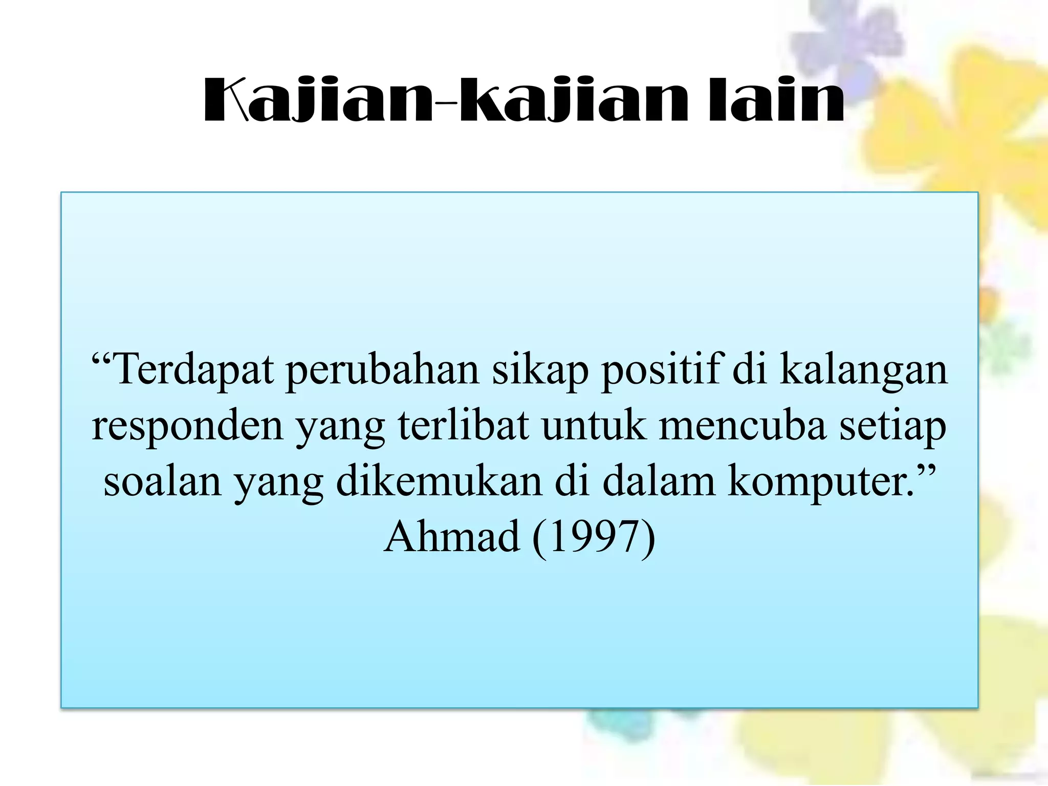 Kajian-kajian lain



“Terdapat perubahan sikap positif di kalangan
responden yang terlibat untuk mencuba setiap
 soalan yang dikemukan di dalam komputer.”
               Ahmad (1997)
 