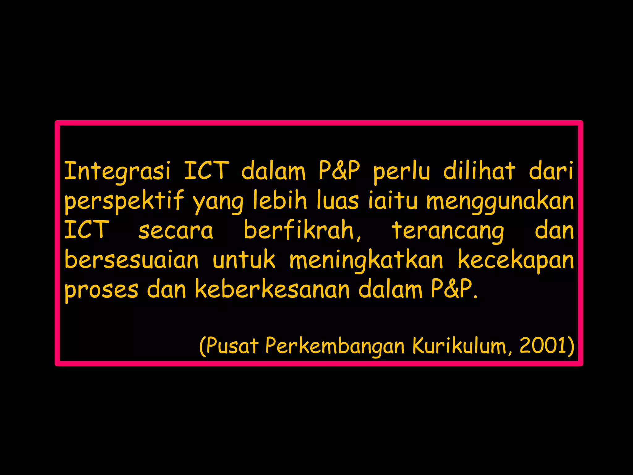 Integrasi ICT dalam P&P perlu dilihat dari
perspektif yang lebih luas iaitu menggunakan
ICT secara berfikrah, terancang dan
bersesuaian untuk meningkatkan kecekapan
proses dan keberkesanan dalam P&P.

           (Pusat Perkembangan Kurikulum, 2001)
 