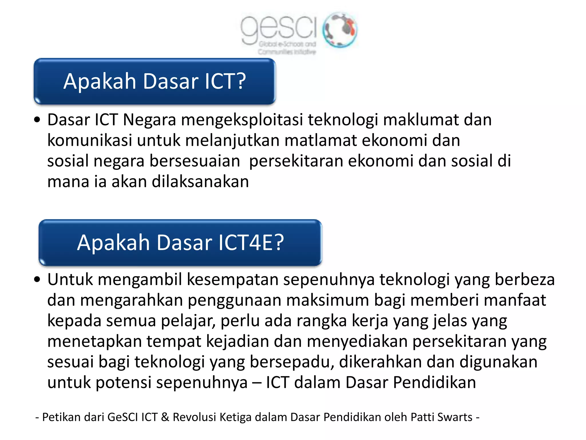 Apakah Dasar ICT?
• Dasar ICT Negara mengeksploitasi teknologi maklumat dan
  komunikasi untuk melanjutkan matlamat ekonomi dan
  sosial negara bersesuaian persekitaran ekonomi dan sosial di
  mana ia akan dilaksanakan


       Apakah Dasar ICT4E?
• Untuk mengambil kesempatan sepenuhnya teknologi yang berbeza
  dan mengarahkan penggunaan maksimum bagi memberi manfaat
  kepada semua pelajar, perlu ada rangka kerja yang jelas yang
  menetapkan tempat kejadian dan menyediakan persekitaran yang
  sesuai bagi teknologi yang bersepadu, dikerahkan dan digunakan
  untuk potensi sepenuhnya – ICT dalam Dasar Pendidikan
- Petikan dari GeSCI ICT & Revolusi Ketiga dalam Dasar Pendidikan oleh Patti Swarts -
 
