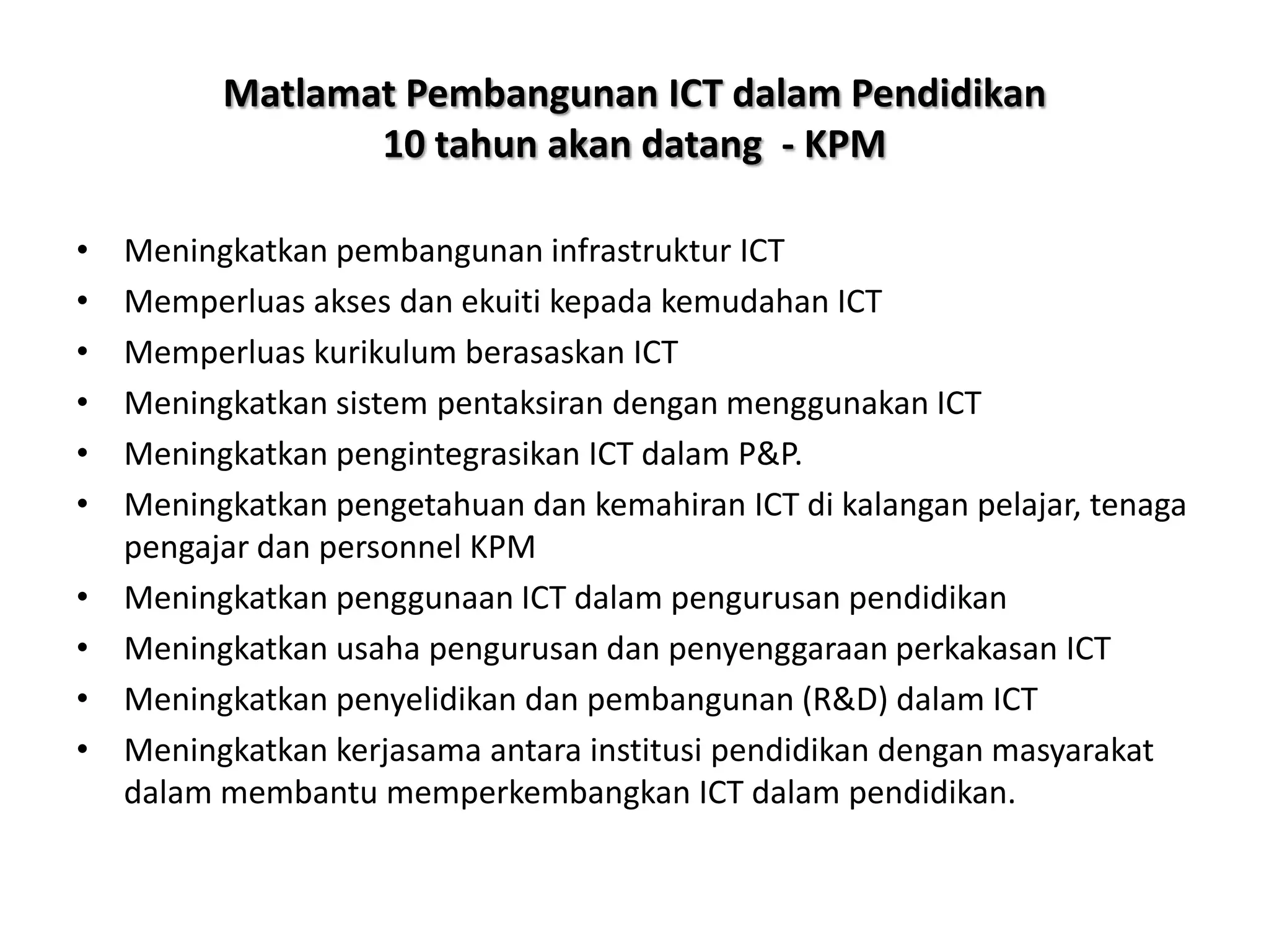 Matlamat Pembangunan ICT dalam Pendidikan
                 10 tahun akan datang - KPM

•   Meningkatkan pembangunan infrastruktur ICT
•   Memperluas akses dan ekuiti kepada kemudahan ICT
•   Memperluas kurikulum berasaskan ICT
•   Meningkatkan sistem pentaksiran dengan menggunakan ICT
•   Meningkatkan pengintegrasikan ICT dalam P&P.
•   Meningkatkan pengetahuan dan kemahiran ICT di kalangan pelajar, tenaga
    pengajar dan personnel KPM
•   Meningkatkan penggunaan ICT dalam pengurusan pendidikan
•   Meningkatkan usaha pengurusan dan penyenggaraan perkakasan ICT
•   Meningkatkan penyelidikan dan pembangunan (R&D) dalam ICT
•   Meningkatkan kerjasama antara institusi pendidikan dengan masyarakat
    dalam membantu memperkembangkan ICT dalam pendidikan.
 