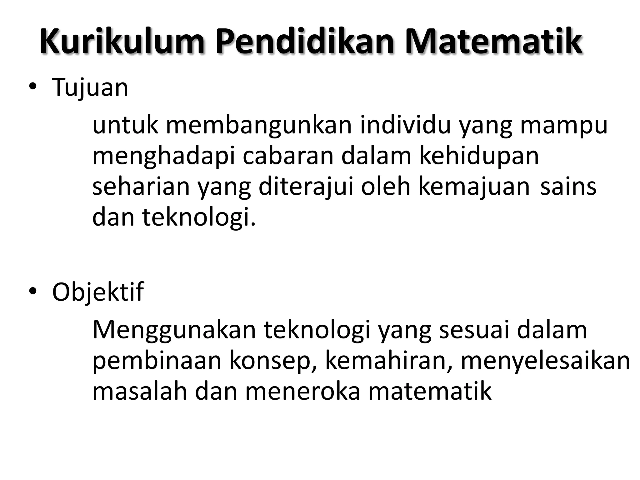 Kurikulum Pendidikan Matematik
• Tujuan
     untuk membangunkan individu yang mampu
     menghadapi cabaran dalam kehidupan
     seharian yang diterajui oleh kemajuan sains
     dan teknologi.

• Objektif
     Menggunakan teknologi yang sesuai dalam
     pembinaan konsep, kemahiran, menyelesaikan
     masalah dan meneroka matematik
 