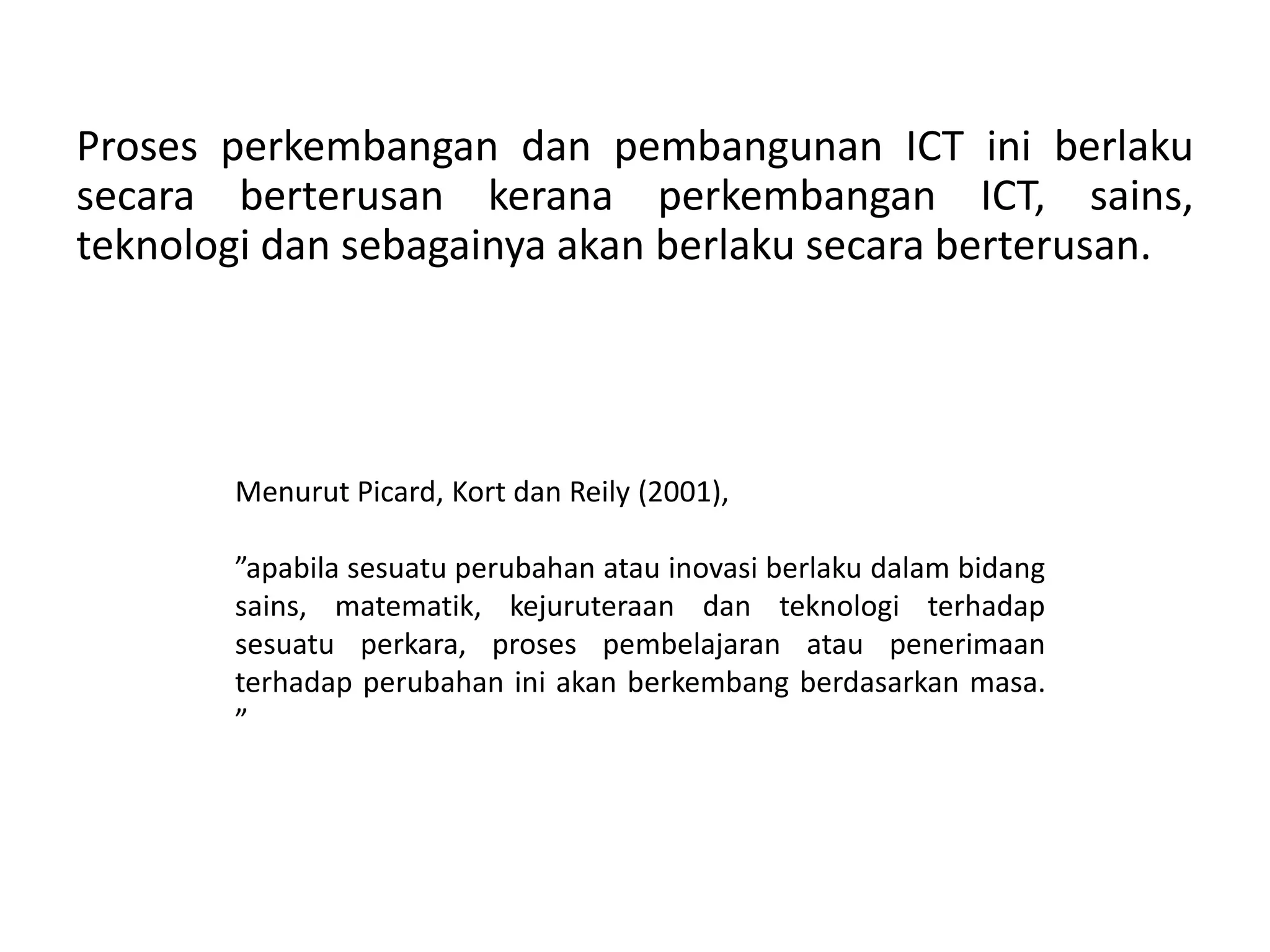 Proses perkembangan dan pembangunan ICT ini berlaku
secara berterusan kerana perkembangan ICT, sains,
teknologi dan sebagainya akan berlaku secara berterusan.




       Menurut Picard, Kort dan Reily (2001),

       ”apabila sesuatu perubahan atau inovasi berlaku dalam bidang
       sains, matematik, kejuruteraan dan teknologi terhadap
       sesuatu perkara, proses pembelajaran atau penerimaan
       terhadap perubahan ini akan berkembang berdasarkan masa.
       ”
 