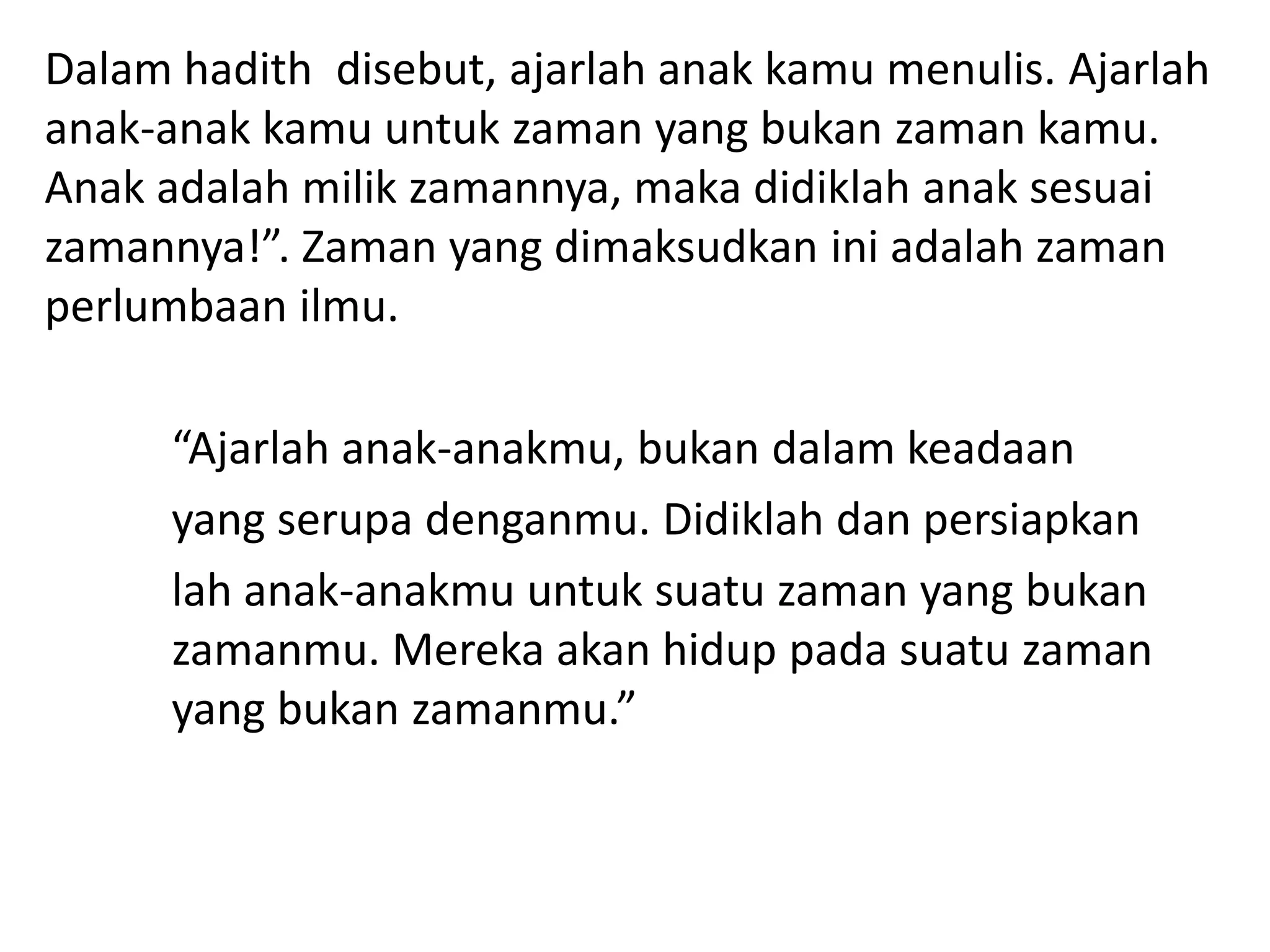Dalam hadith disebut, ajarlah anak kamu menulis. Ajarlah
anak-anak kamu untuk zaman yang bukan zaman kamu.
Anak adalah milik zamannya, maka didiklah anak sesuai
zamannya!”. Zaman yang dimaksudkan ini adalah zaman
perlumbaan ilmu.

      “Ajarlah anak-anakmu, bukan dalam keadaan
      yang serupa denganmu. Didiklah dan persiapkan
      lah anak-anakmu untuk suatu zaman yang bukan
      zamanmu. Mereka akan hidup pada suatu zaman
      yang bukan zamanmu.”
 