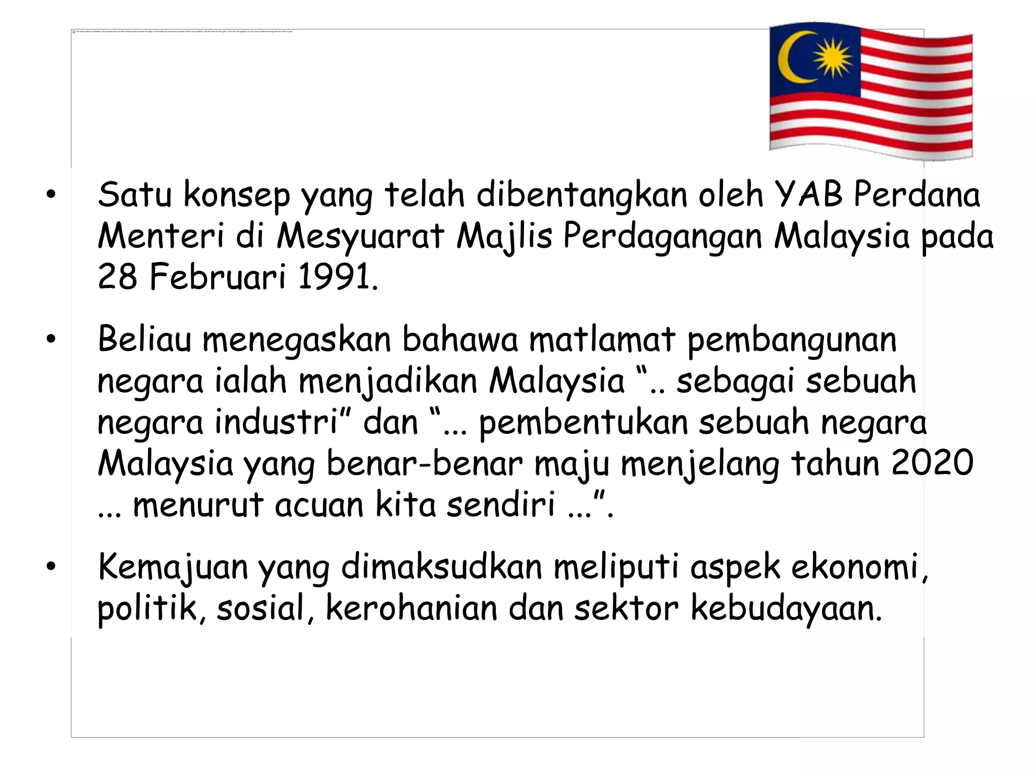 •   Satu konsep yang telah dibentangkan oleh YAB Perdana
    Menteri di Mesyuarat Majlis Perdagangan Malaysia pada
    28 Februari 1991.
•   Beliau menegaskan bahawa matlamat pembangunan
    negara ialah menjadikan Malaysia “.. sebagai sebuah
    negara industri” dan “... pembentukan sebuah negara
    Malaysia yang benar-benar maju menjelang tahun 2020
    ... menurut acuan kita sendiri ...”.
•   Kemajuan yang dimaksudkan meliputi aspek ekonomi,
    politik, sosial, kerohanian dan sektor kebudayaan.
 
