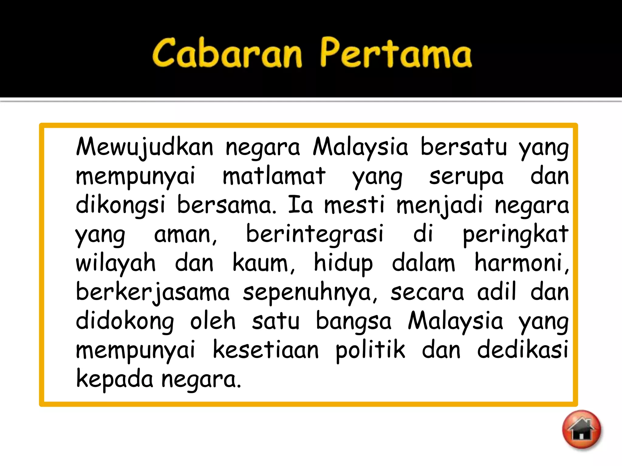 Mewujudkan negara Malaysia bersatu yang
mempunyai matlamat yang serupa dan
dikongsi bersama. Ia mesti menjadi negara
yang aman, berintegrasi di peringkat
wilayah dan kaum, hidup dalam harmoni,
berkerjasama sepenuhnya, secara adil dan
didokong oleh satu bangsa Malaysia yang
mempunyai kesetiaan politik dan dedikasi
kepada negara.
 