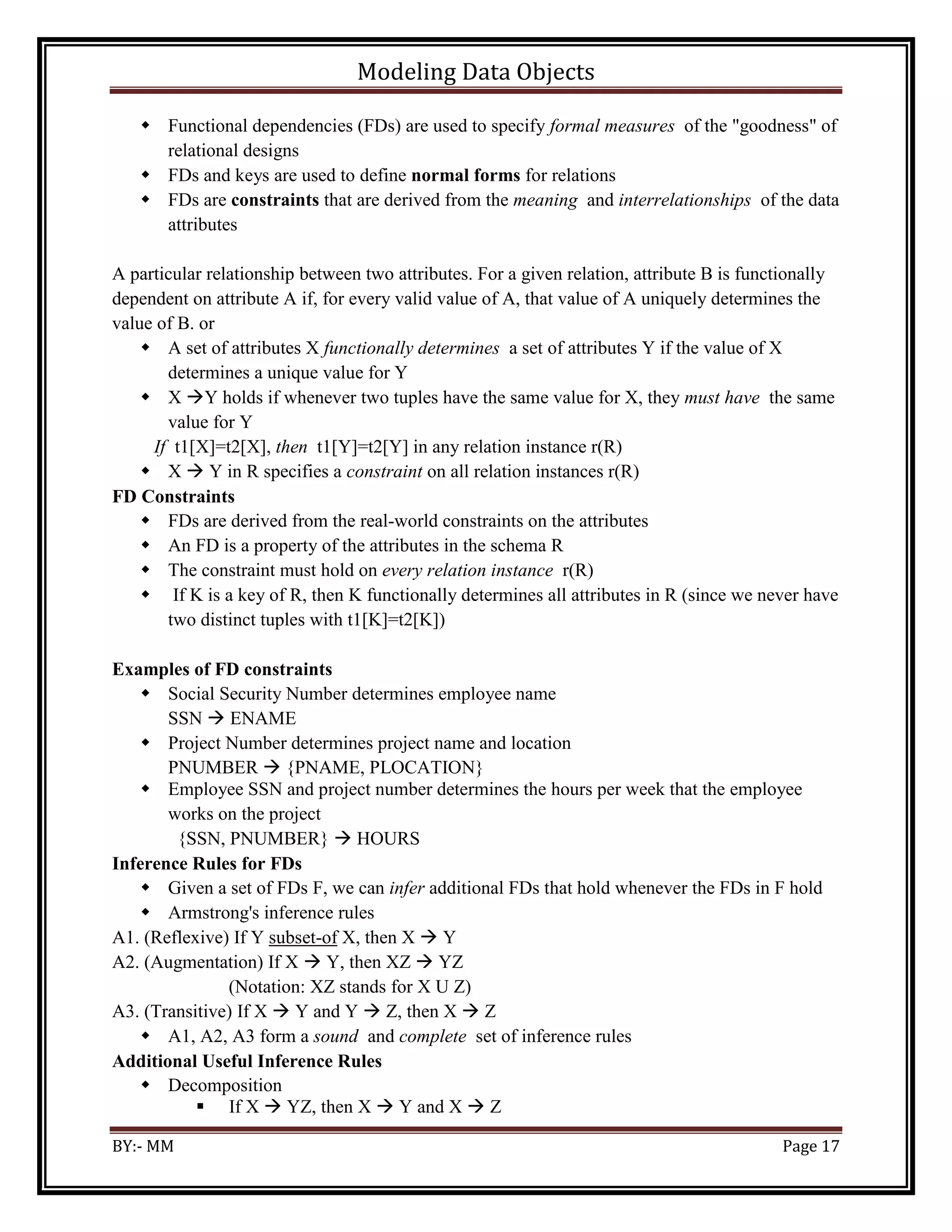 Modeling Data Objects
BY:- MM Page 17
 Functional dependencies (FDs) are used to specify formal measures of the "goodness" of
relational designs
 FDs and keys are used to define normal forms for relations
 FDs are constraints that are derived from the meaning and interrelationships of the data
attributes
A particular relationship between two attributes. For a given relation, attribute B is functionally
dependent on attribute A if, for every valid value of A, that value of A uniquely determines the
value of B. or
 A set of attributes X functionally determines a set of attributes Y if the value of X
determines a unique value for Y
 X Y holds if whenever two tuples have the same value for X, they must have the same
value for Y
If t1[X]=t2[X], then t1[Y]=t2[Y] in any relation instance r(R)
 X  Y in R specifies a constraint on all relation instances r(R)
FD Constraints
 FDs are derived from the real-world constraints on the attributes
 An FD is a property of the attributes in the schema R
 The constraint must hold on every relation instance r(R)
 If K is a key of R, then K functionally determines all attributes in R (since we never have
two distinct tuples with t1[K]=t2[K])
Examples of FD constraints
 Social Security Number determines employee name
SSN  ENAME
 Project Number determines project name and location
PNUMBER  {PNAME, PLOCATION}
 Employee SSN and project number determines the hours per week that the employee
works on the project
{SSN, PNUMBER}  HOURS
Inference Rules for FDs
 Given a set of FDs F, we can infer additional FDs that hold whenever the FDs in F hold
 Armstrong's inference rules
A1. (Reflexive) If Y subset-of X, then X  Y
A2. (Augmentation) If X  Y, then XZ  YZ
(Notation: XZ stands for X U Z)
A3. (Transitive) If X  Y and Y  Z, then X  Z
 A1, A2, A3 form a sound and complete set of inference rules
Additional Useful Inference Rules
 Decomposition
 If X  YZ, then X  Y and X  Z
 