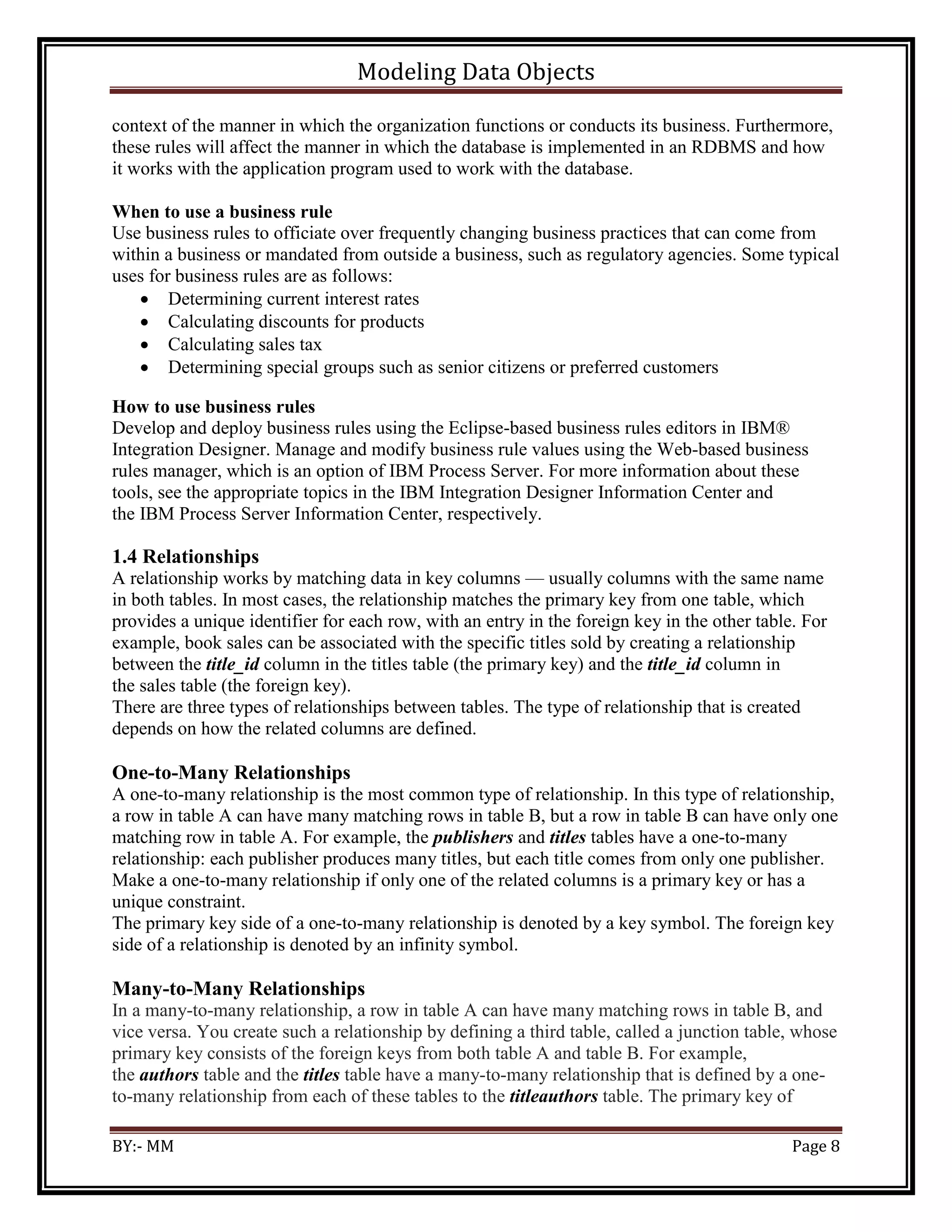Modeling Data Objects
BY:- MM Page 8
context of the manner in which the organization functions or conducts its business. Furthermore,
these rules will affect the manner in which the database is implemented in an RDBMS and how
it works with the application program used to work with the database.
When to use a business rule
Use business rules to officiate over frequently changing business practices that can come from
within a business or mandated from outside a business, such as regulatory agencies. Some typical
uses for business rules are as follows:
 Determining current interest rates
 Calculating discounts for products
 Calculating sales tax
 Determining special groups such as senior citizens or preferred customers
How to use business rules
Develop and deploy business rules using the Eclipse-based business rules editors in IBM®
Integration Designer. Manage and modify business rule values using the Web-based business
rules manager, which is an option of IBM Process Server. For more information about these
tools, see the appropriate topics in the IBM Integration Designer Information Center and
the IBM Process Server Information Center, respectively.
1.4 Relationships
A relationship works by matching data in key columns — usually columns with the same name
in both tables. In most cases, the relationship matches the primary key from one table, which
provides a unique identifier for each row, with an entry in the foreign key in the other table. For
example, book sales can be associated with the specific titles sold by creating a relationship
between the title_id column in the titles table (the primary key) and the title_id column in
the sales table (the foreign key).
There are three types of relationships between tables. The type of relationship that is created
depends on how the related columns are defined.
One-to-Many Relationships
A one-to-many relationship is the most common type of relationship. In this type of relationship,
a row in table A can have many matching rows in table B, but a row in table B can have only one
matching row in table A. For example, the publishers and titles tables have a one-to-many
relationship: each publisher produces many titles, but each title comes from only one publisher.
Make a one-to-many relationship if only one of the related columns is a primary key or has a
unique constraint.
The primary key side of a one-to-many relationship is denoted by a key symbol. The foreign key
side of a relationship is denoted by an infinity symbol.
Many-to-Many Relationships
In a many-to-many relationship, a row in table A can have many matching rows in table B, and
vice versa. You create such a relationship by defining a third table, called a junction table, whose
primary key consists of the foreign keys from both table A and table B. For example,
the authors table and the titles table have a many-to-many relationship that is defined by a one-
to-many relationship from each of these tables to the titleauthors table. The primary key of
 