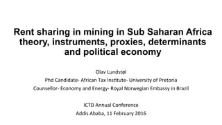 Rent sharing in mining in Sub Saharan Africa
theory, instruments, proxies, determinants
and political economy
Olav	Lundstøl	
Phd	Candidate-	African	Tax	Ins:tute-	University	of	Pretoria	
Counsellor-	Economy	and	Energy-	Royal	Norwegian	Embassy	in	Brazil	
	
ICTD	Annual	Conference	
Addis	Ababa,	11	February	2016	
 