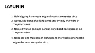 1. Nabibigyang kahulugan ang malware at computer virus
2. Natutukoy kung ang isang computer ay may malware at
computer virus
3. Naipaliliwanag ang mga dahilan kung bakit nagkakaroon ng
computer virus
4. Naisa-isa ang mga paraan kung paano maiwasan at tanggalin
ang malware at computer virus
 