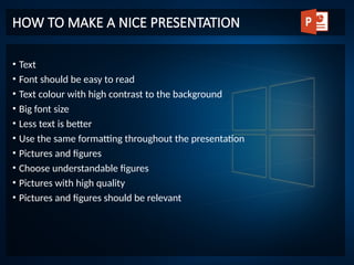 • Text
• Font should be easy to read
• Text colour with high contrast to the background
• Big font size
• Less text is better
• Use the same formatting throughout the presentation
• Pictures and figures
• Choose understandable figures
• Pictures with high quality
• Pictures and figures should be relevant
HOW TO MAKE A NICE PRESENTATION
 
