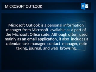 Microsoft Outlook is a personal information
manager from Microsoft, available as a part of
the Microsoft Office suite. Although often used
mainly as an email application, it also includes a
calendar, task manager, contact manager, note
taking, journal, and web browsing.
MICROSOFT OUTLOOK
 