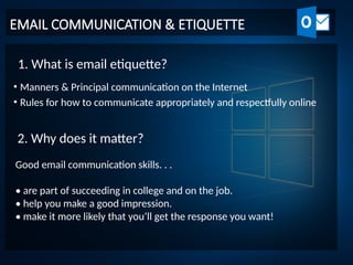 EMAIL COMMUNICATION & ETIQUETTE
• Manners & Principal communication on the Internet
• Rules for how to communicate appropriately and respectfully online
1. What is email etiquette?
2. Why does it matter?
Good email communication skills. . .
• are part of succeeding in college and on the job.
• help you make a good impression.
• make it more likely that you’ll get the response you want!
 