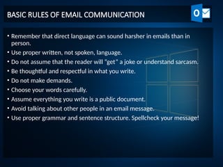 BASIC RULES OF EMAIL COMMUNICATION
• Remember that direct language can sound harsher in emails than in
person.
• Use proper written, not spoken, language.
• Do not assume that the reader will “get” a joke or understand sarcasm.
• Be thoughtful and respectful in what you write.
• Do not make demands.
• Choose your words carefully.
• Assume everything you write is a public document.
• Avoid talking about other people in an email message.
• Use proper grammar and sentence structure. Spellcheck your message!
 