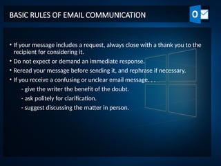 BASIC RULES OF EMAIL COMMUNICATION
• If your message includes a request, always close with a thank you to the
recipient for considering it.
• Do not expect or demand an immediate response.
• Reread your message before sending it, and rephrase if necessary.
• If you receive a confusing or unclear email message. . .
- give the writer the benefit of the doubt.
- ask politely for clarification.
- suggest discussing the matter in person.
 