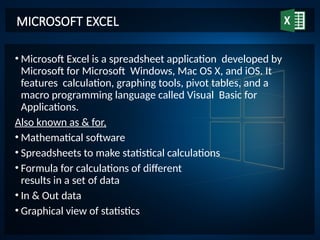 • Microsoft Excel is a spreadsheet application developed by
Microsoft for Microsoft Windows, Mac OS X, and iOS. It
features calculation, graphing tools, pivot tables, and a
macro programming language called Visual Basic for
Applications.
Also known as & for,
• Mathematical software
• Spreadsheets to make statistical calculations
• Formula for calculations of different
results in a set of data
• In & Out data
• Graphical view of statistics
MICROSOFT EXCEL
 