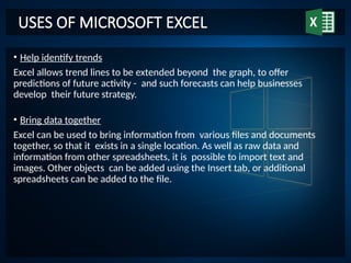 USES OF MICROSOFT EXCEL
• Help identify trends
Excel allows trend lines to be extended beyond the graph, to offer
predictions of future activity - and such forecasts can help businesses
develop their future strategy.
• Bring data together
Excel can be used to bring information from various files and documents
together, so that it exists in a single location. As well as raw data and
information from other spreadsheets, it is possible to import text and
images. Other objects can be added using the Insert tab, or additional
spreadsheets can be added to the file.
 