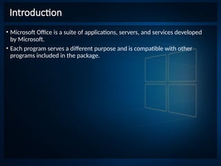 Introduction
• Microsoft Office is a suite of applications, servers, and services developed
by Microsoft.
• Each program serves a different purpose and is compatible with other
programs included in the package.
 