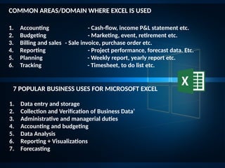 COMMON AREAS/DOMAIN WHERE EXCEL IS USED
7 POPULAR BUSINESS USES FOR MICROSOFT EXCEL
1. Accounting - Cash-flow, income P&L statement etc.
2. Budgeting - Marketing, event, retirement etc.
3. Billing and sales - Sale invoice, purchase order etc.
4. Reporting - Project performance, forecast data. Etc.
5. Planning - Weekly report, yearly report etc.
6. Tracking - Timesheet, to do list etc.
1. Data entry and storage
2. Collection and Verification of Business Data’
3. Administrative and managerial duties
4. Accounting and budgeting
5. Data Analysis
6. Reporting + Visualizations
7. Forecasting
 
