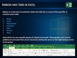 RIBBON AND TABS IN EXCEL
Ribbon is on the top of worksheet, below the title bar or name of the excel file. It
contains seven tabs:
1. Home
2. Insert
3. Page Layout
4. Formulas
5. Data
6. Review
7. View
Each tab has its own specific groups of related commands. These groups have several
additional commands that can be viewed by clicking the arrow at the right bottom corner
of any group.
 