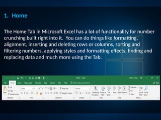 1. Home
The Home Tab in Microsoft Excel has a lot of functionality for number
crunching built right into it. You can do things like formatting,
alignment, inserting and deleting rows or columns, sorting and
filtering numbers, applying styles and formatting effects, finding and
replacing data and much more using the Tab.
 