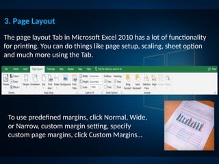 The page layout Tab in Microsoft Excel 2010 has a lot of functionality
for printing. You can do things like page setup, scaling, sheet option
and much more using the Tab.
3. Page Layout
To use predefined margins, click Normal, Wide,
or Narrow, custom margin setting, specify
custom page margins, click Custom Margins...
 