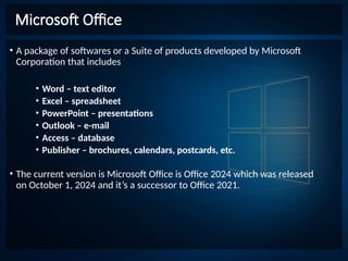 Microsoft Office
• A package of softwares or a Suite of products developed by Microsoft
Corporation that includes
• Word – text editor
• Excel – spreadsheet
• PowerPoint – presentations
• Outlook – e-mail
• Access – database
• Publisher – brochures, calendars, postcards, etc.
• The current version is Microsoft Office is Office 2024 which was released
on October 1, 2024 and it’s a successor to Office 2021.
 