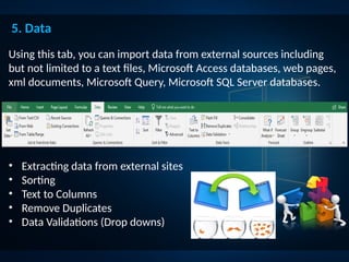 Using this tab, you can import data from external sources including
but not limited to a text files, Microsoft Access databases, web pages,
xml documents, Microsoft Query, Microsoft SQL Server databases.
5. Data
• Extracting data from external sites
• Sorting
• Text to Columns
• Remove Duplicates
• Data Validations (Drop downs)
 