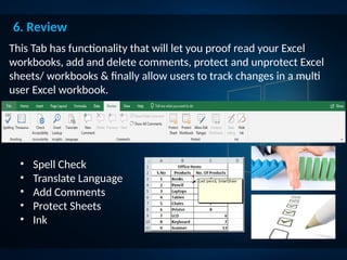6. Review
This Tab has functionality that will let you proof read your Excel
workbooks, add and delete comments, protect and unprotect Excel
sheets/ workbooks & finally allow users to track changes in a multi
user Excel workbook.
• Spell Check
• Translate Language
• Add Comments
• Protect Sheets
• Ink
 