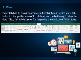 7. View
Every tab has its own importance in Excel ribbon in which View tab
helps to change the view of Excel sheet and make it easy to view the
data. Also, this tab is useful for preparing the workbook for printing.
 