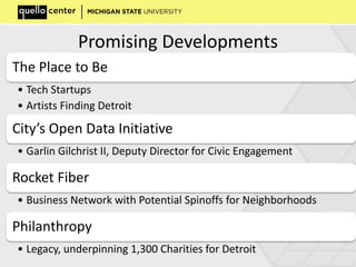 Promising Developments
The Place to Be
• Tech Startups
• Artists Finding Detroit
City’s Open Data Initiative
• Garlin Gilchrist II, Deputy Director for Civic Engagement
Rocket Fiber
• Business Network with Potential Spinoffs for Neighborhoods
Philanthropy
• Legacy, underpinning 1,300 Charities for Detroit
 