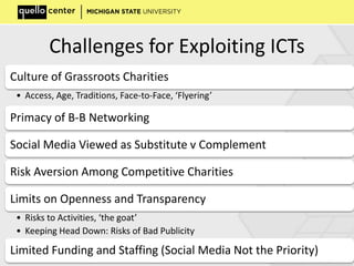 Challenges for Exploiting ICTs
Culture of Grassroots Charities
• Access, Age, Traditions, Face-to-Face, ‘Flyering’
Primacy of B-B Networking
Social Media Viewed as Substitute v Complement
Risk Aversion Among Competitive Charities
Limits on Openness and Transparency
• Risks to Activities, ‘the goat’
• Keeping Head Down: Risks of Bad Publicity
Limited Funding and Staffing (Social Media Not the Priority)
 