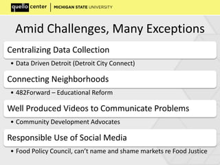 Amid Challenges, Many Exceptions
Centralizing Data Collection
• Data Driven Detroit (Detroit City Connect)
Connecting Neighborhoods
• 482Forward – Educational Reform
Well Produced Videos to Communicate Problems
• Community Development Advocates
Responsible Use of Social Media
• Food Policy Council, can’t name and shame markets re Food Justice
 