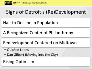 Signs of Detroit’s (Re)Development
Halt to Decline in Population
A Recognized Center of Philanthropy
Redevelopment Centered on Midtown
• Quicken Loans
• Dan Gilbert (Moving into the City)
Rising Optimism
 