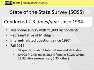 State of the State Survey (SOSS)
• Telephone survey with ~1,000 respondents
• Representative of Michigan
• Internet-related questions since 1997
• Fall 2016
• 32 questions about Internet use and attitudes
• N=995 (49.4% male, 50.6% female; 80.2% white,
12.9% African-American, 6.9% other)
Conducted 2-3 times/year since 1994
 