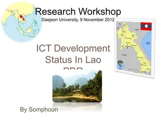 Research Workshop
      Daejeon University, 9 November 2012




    ICT Development
      Status In Lao
          PDR


By Somphoun
 