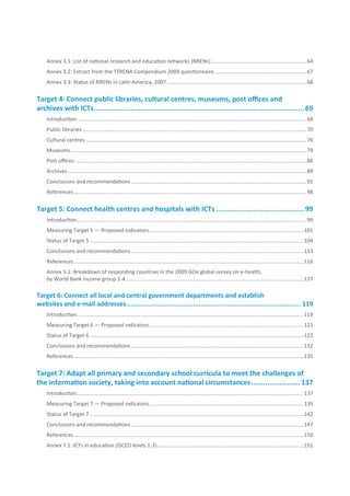 Annex 3.1: List of national research and education networks (NRENs) ................................................................64
    Annex 3.2: Extract from the TERENA Compendium 2009 questionnaire ..............................................................67
    Annex 3.3: Status of NRENs in Latin America, 2007 ..............................................................................................68

Target.4:.Connect.public.libraries,.cultural.centres,.museums,.post.offices.and..
archives.with.ICTs........................................................................................................ 69
    Introduction ........................................................................................................................................................... 69
    Public libraries ....................................................................................................................................................... 70
    Cultural centres ..................................................................................................................................................... 76
    Museums ............................................................................................................................................................... 79
    Post offices ............................................................................................................................................................ 86
    Archives ................................................................................................................................................................. 89
    Conclusions and recommendations ......................................................................................................................92
    References ............................................................................................................................................................. 98

Target.5:.Connect.health.centres.and.hospitals.with.ICTs............................................ 99
    Introduction ........................................................................................................................................................... 99
    Measuring Target 5 — Proposed indicators ........................................................................................................101
    Status of Target 5 ................................................................................................................................................ 104
    Conclusions and recommendations ....................................................................................................................113
    References ........................................................................................................................................................... 116
    Annex 5.1: Breakdown of responding countries in the 2009 GOe global survey on e-health,
    by World Bank income group 1-4 ........................................................................................................................117

Target.6:.Connect.all.local.and.central.government.departments.and.establish..
websites.and.e-mail.addresses............................................................................................. 119
    Introduction ......................................................................................................................................................... 119
    Measuring Target 6 — Proposed indicators ........................................................................................................121
    Status of Target 6 ................................................................................................................................................ 122
    Conclusions and recommendations ....................................................................................................................132
    References ........................................................................................................................................................... 135

Target.7:.Adapt.all.primary.and.secondary.school.curricula.to.meet.the.challenges.of.
the.information.society,.taking.into.account.national.circumstances......................... 137
    Introduction ......................................................................................................................................................... 137
    Measuring Target 7 — Proposed indicators ........................................................................................................139
    Status of Target 7 ................................................................................................................................................ 142
    Conclusions and recommendations ....................................................................................................................147
    References ........................................................................................................................................................... 150
    Annex 7.1: ICTs in education (ISCED levels 1-3)...................................................................................................151
 